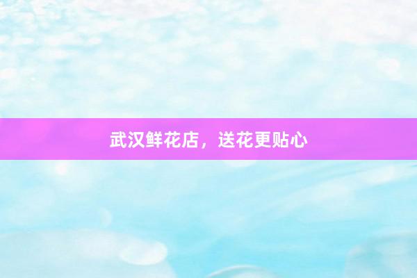 武汉鲜花店，送花更贴心